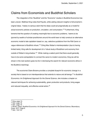 Sardella, September 3, 2021
5
Claims from Economists and Buddhist Scholars
The integration of the “Buddhist” and the “Economic” studies in Buddhist Economics has
been uneven. Matthew King notes that Payutto, while adding relevant insights to Schumacher’s
original ideas, “makes no serious claim that his ideas could act pragmatically as a model for
actual economic policies on production, circulation, and consumption.”22
Furthermore, King
laments that the question of creating meaningful ties to economic problems, “seems to be
ignored by swaths of scholar-practitioners around the world keen to help construct an alternative
economic model to late capitalism based on, say, selective quotations from the Pāli Canon or
vague references to Buddhist virtues.”23
Citing Max Weber’s misinterpretation (due to having
limited texts), King calls for development of a “robust study of Buddhism and economy from
outside of Weber’s long shadow.”24
While making a salient point that there would generally
have to be some extrapolation to connect the canon to modern economics, King (as will be
shown in the next section) goes too far in dismissing the search for relevant economic ethics in
the Buddha’s teachings.
The economist Claire Browne provides a complete blueprint for economic change in a
society that is based on an interdependence that extends to nature and all beings.25
In Buddhist
Economics: An Enlightened Approach for the Dismal Science, she includes a chapter on
relevant techniques for achieving sustainability, green production and products, living wages
and reduced inequality, and effective social action.26
22 King, page 10.
23 Ibid., page 18.
24 Ibid., page 19.
25 Brown, Claire, Buddhist Economics: An Enlightened Approach for the Dismal Science, Bloomsbury
Press, 2017. Page 8.
26 Ibid., 132-133
 