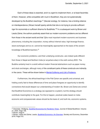 Sardella, September 3, 2021
6
Each of these ideas is essential, and it is urgent to implement them, or at least facsimiles
of them. However, while compatible with much in Buddhism, they are not systematically
developed by the Buddha’s teachings.27
(Secular ecology, for instance, has a binding reliance
on interdependence.) Brown herself openly admits that she is not trying to provide sufficient
rigor for economists or sufficient dharma for Buddhists.”28
In a subsequent work by Brown and
Laszlo Zolnai, the authors positively assert that our modern economic problems are too different
from those in the ancient world and that “[t]he most important modern economic and business
phenomena, including the corporation, money without internal value, high leverage finance,
stock exchanges and so on, cannot be meaningfully approached on the basis of the ancient
knowledge of Buddhist teachers.29
Our economic problems—and their underlying constructs—are indeed quite different
from those in Nepal and Northern India (or anywhere else) in the sixth century BCE. The
Buddha certainly lived in a world without modern financial abstractions such as paper money
and stock exchanges, although many of the constituent parts of these constructs are indirectly
in the canon. These will be shown below in Mental Suffering and Life’s Problems.
Furthermore, the ethical teachings in the Pali Canon are specific and universal, and
holding overly fast to these differences of time and place foregoes an opportunity to identify
connections that would deepen our understanding of modern ills. Brown and Zolnai are correct
that Buddhist Economics is a strategy (as opposed to a system), but the strategy should
contribute meaningfully to the goal. For this to happen, practical codes based on meta-
economic and compassionate values should be the basis of, and built into, economic systems.
27 Drechsler, Wolfgang, Buddhist Economics for Pandemic Times, Journal of Global Buddhism, Volume
21, 2020. Page 106.
28 Brown, Page 6.
29 Brown, Claire and Zolnai, Laszlo, Buddhist Economics: An Overview, Society and Economy, December
2018. Page 510.
 