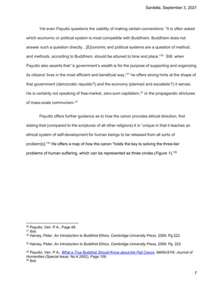 Sardella, September 3, 2021
7
Yet even Payutto questions the viability of making certain connections: “It is often asked
which economic or political system is most compatible with Buddhism. Buddhism does not
answer such a question directly…[E]conomic and political systems are a question of method,
and methods, according to Buddhism, should be attuned to time and place.”30
Still, when
Payutto also asserts that “a government’s wealth is for the purpose of supporting and organizing
its citizens' lives in the most efficient and beneficial way,”31
he offers strong hints at the shape of
that government (democratic republic?) and the economy (planned and socialistic?) it serves.
He is certainly not speaking of free-market, zero-sum capitalism,32
or the propagandic strictures
of mass-scale communism.33
Payutto offers further guidance as to how the canon provides ethical direction, first
stating that (compared to the scriptures of all other religions) it is “unique in that it teaches an
ethical system of self-development for human beings to be released from all sorts of
problem[s].”34
He offers a map of how the canon “holds the key to solving the three-tier
problems of human suffering, which can be represented as three circles (Figure 1).”35
30 Payutto, Ven. P.A., Page 48.
31 Ibid.
32 Harvey, Peter, An Introduction to Buddhist Ethics, Cambridge University Press, 2009. Pg 222.
33 Harvey, Peter, An Introduction to Buddhist Ethics, Cambridge University Press, 2009. Pg. 223
34 Payutto, Ven. P.A., What a True Buddhist Should Know about the Pali Canon, MANUSYA: Journal of
Humanities (Special Issue: No.4 2002), Page 109.
35 Ibid.
 