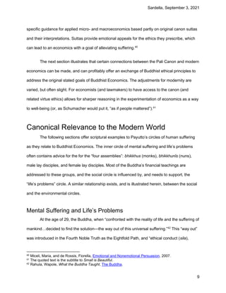 Sardella, September 3, 2021
9
specific guidance for applied micro- and macroeconomics based partly on original canon suttas
and their interpretations. Suttas provide emotional appeals for the ethics they prescribe, which
can lead to an economics with a goal of alleviating suffering.40
The next section illustrates that certain connections between the Pali Canon and modern
economics can be made, and can profitably offer an exchange of Buddhist ethical principles to
address the original stated goals of Buddhist Economics. The adjustments for modernity are
varied, but often slight. For economists (and lawmakers) to have access to the canon (and
related virtue ethics) allows for sharper reasoning in the experimentation of economics as a way
to well-being (or, as Schumacher would put it, “as if people mattered”).41
Canonical Relevance to the Modern World
The following sections offer scriptural examples to Payutto’s circles of human suffering
as they relate to Buddhist Economics. The inner circle of mental suffering and life’s problems
often contains advice for the for the “four assemblies”: bhikkhus (monks), bhikkhunīs (nuns),
male lay disciples, and female lay disciples. Most of the Buddha’s financial teachings are
addressed to these groups, and the social circle is influenced by, and needs to support, the
“life’s problems” circle. A similar relationship exists, and is illustrated herein, between the social
and the environmental circles.
Mental Suffering and Life’s Problems
At the age of 29, the Buddha, when “confronted with the reality of life and the suffering of
mankind…decided to find the solution—the way out of this universal suffering.”42
This “way out”
was introduced in the Fourth Noble Truth as the Eightfold Path, and “ethical conduct (sila),
40 Miceli, Maria, and de Rossis, Fiorella, Emotional and Nonemotional Persuasion, 2007.
41 The quoted text is the subtitle to Small is Beautiful.
42 Rahula, Wapole, What the Buddha Taught, The Buddha.
 