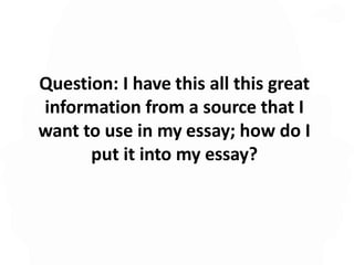 Question: I have this all this great
information from a source that I
want to use in my essay; how do I
put it into my essay?
 
