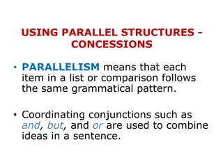 USING PARALLEL STRUCTURES -
CONCESSIONS
• PARALLELISM means that each
item in a list or comparison follows
the same grammatical pattern.
• Coordinating conjunctions such as
and, but, and or are used to combine
ideas in a sentence.
 