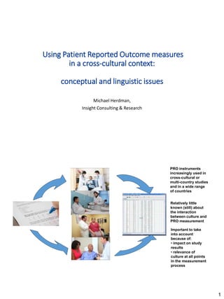 1
Using Patient Reported Outcome measures
in a cross-cultural context:
conceptual and linguistic issues
Michael Herdman,
Insight Consulting & Research
Relatively little
known (still) about
the interaction
between culture and
PRO measurement
PRO instruments
increasingly used in
cross-cultural or
multi-country studies
and in a wide range
of countries
Important to take
into account
because of:
• impact on study
results
• relevance of
culture at all points
in the measurement
process
 