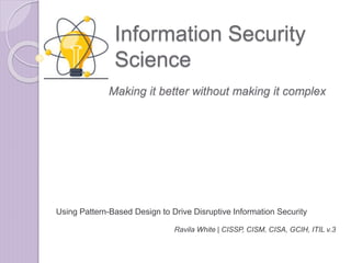 Information Security
Science
Using Pattern-Based Design to Drive Disruptive Information Security
Ravila White | CISSP, CISM, CISA, GCIH, ITIL v.3
Making it better without making it complex
 