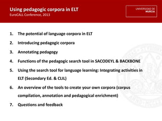 Using pedagogic corpora in ELT
EuroCALL Conference, 2013
1. The potential of language corpora in ELT
2. Introducing pedagogic corpora
3. Annotating pedagogy
4. Functions of the pedagogic search tool in SACODEYL & BACKBONE
5. Using the search tool for language learning: Integrating activities in
ELT (Secondary Ed. & CLIL)
6. An overview of the tools to create your own corpora (corpus
compilation, annotation and pedagogical enrichment)
7. Questions and feedback
 