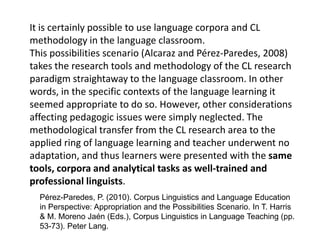 It is certainly possible to use language corpora and CL
methodology in the language classroom.
This possibilities scenario (Alcaraz and Pérez-Paredes, 2008)
takes the research tools and methodology of the CL research
paradigm straightaway to the language classroom. In other
words, in the specific contexts of the language learning it
seemed appropriate to do so. However, other considerations
affecting pedagogic issues were simply neglected. The
methodological transfer from the CL research area to the
applied ring of language learning and teacher underwent no
adaptation, and thus learners were presented with the same
tools, corpora and analytical tasks as well-trained and
professional linguists.
Pérez-Paredes, P. (2010). Corpus Linguistics and Language Education
in Perspective: Appropriation and the Possibilities Scenario. In T. Harris
& M. Moreno Jaén (Eds.), Corpus Linguistics in Language Teaching (pp.
53-73). Peter Lang.
 