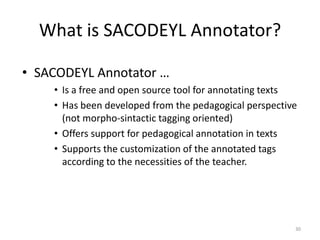 30
What is SACODEYL Annotator?
• SACODEYL Annotator …
• Is a free and open source tool for annotating texts
• Has been developed from the pedagogical perspective
(not morpho-sintactic tagging oriented)
• Offers support for pedagogical annotation in texts
• Supports the customization of the annotated tags
according to the necessities of the teacher.
 