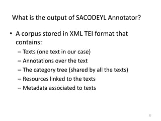 32
What is the output of SACODEYL Annotator?
• A corpus stored in XML TEI format that
contains:
– Texts (one text in our case)
– Annotations over the text
– The category tree (shared by all the texts)
– Resources linked to the texts
– Metadata associated to texts
 