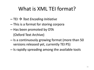 33
What is XML TEI format?
– TEI  Text Encoding Initiative
– This is a format for storing corpora
– Has been promoted by OTA
(Oxford Text Archive)
– Is a continuously growing format (more than 50
versions released yet, currently TEI P5)
– Is rapidly spreading among the available tools
 