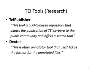 34
TEI Tools (Research)
• TeiPublisher
“This tool is a XML-based repository that
allows the publication of TEI corpora to the
public community and offers a search tool.”
• Dexter
“This is other annotator tool that used TEI as
the format for the annotated files.”
 