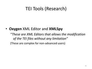 35
TEI Tools (Research)
• Oxygen XML Editor and XMLSpy
“These are XML Editors that allows the modification
of the TEI files without any limitation”
(These are complex for non-advanced users)
 