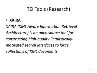 38
TEI Tools (Research)
• XAIRA
XAIRA (XML Aware Information Retrieval
Architecture) is an open source tool for
constructing high-quality linguistically-
motivated search interfaces to large
collections of XML documents.
 