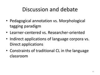 40
Discussion and debate
• Pedagogical annotation vs. Morphological
tagging paradigm
• Learner-centered vs. Researcher-oriented
• Indirect applications of language corpora vs.
Direct applications
• Constraints of traditional CL in the language
classroom
 