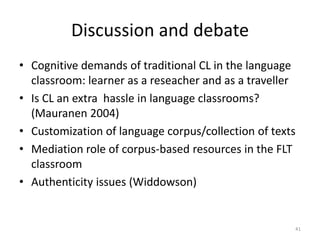 41
Discussion and debate
• Cognitive demands of traditional CL in the language
classroom: learner as a reseacher and as a traveller
• Is CL an extra hassle in language classrooms?
(Mauranen 2004)
• Customization of language corpus/collection of texts
• Mediation role of corpus-based resources in the FLT
classroom
• Authenticity issues (Widdowson)
 
