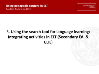 5. Using the search tool for language learning:
Integrating activities in ELT (Secondary Ed. &
CLIL)
Using pedagogic corpora in ELT
EuroCALL Conference, 2013
 