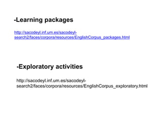 -Learning packages
http://sacodeyl.inf.um.es/sacodeyl-
search2/faces/corpora/resources/EnglishCorpus_packages.html
-Exploratory activities
http://sacodeyl.inf.um.es/sacodeyl-
search2/faces/corpora/resources/EnglishCorpus_exploratory.html
 