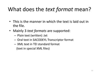 57
What does the text format mean?
• This is the manner in which the text is laid out in
the file.
• Mainly 3 text formats are supported:
– Plain text (written) .txt
– Oral text in SACODEYL Transcriptor format
– XML text in TEI standard format
(text in special XML files)
 