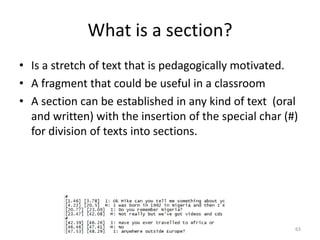 63
What is a section?
• Is a stretch of text that is pedagogically motivated.
• A fragment that could be useful in a classroom
• A section can be established in any kind of text (oral
and written) with the insertion of the special char (#)
for division of texts into sections.
 