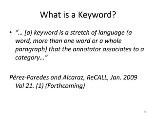 66
What is a Keyword?
• “… [a] keyword is a stretch of language (a
word, more than one word or a whole
paragraph) that the annotator associates to a
category…”
Pérez-Paredes and Alcaraz, ReCALL, Jan. 2009
Vol 21. (1) (Forthcoming)
 