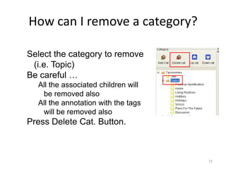 72
How can I remove a category?
Select the category to remove
(i.e. Topic)
Be careful …
All the associated children will
be removed also
All the annotation with the tags
will be removed also
Press Delete Cat. Button.
 