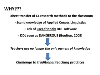 WHY???
- Direct transfer of CL research methods to the classroom
- Scant knowledge of Applied Corpus Linguistics
- Lack of user-friendly DDL software
- DDL seen as DANGEROUS (Boulton, 2009)
Teachers are no longer the only owners of knowledge
Challenge to traditional teaching practices
 