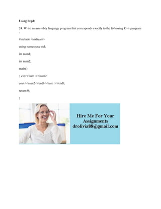 Using Pep8:
24. Write an assembly language program that corresponds exactly to the following C++ program
.
#include <iostream>
using namespace std;
int num1;
int num2;
main()
{ cin>>num1>>num2;
cout<<num2<<endl<<num1<<endl;
return 0;
}
 