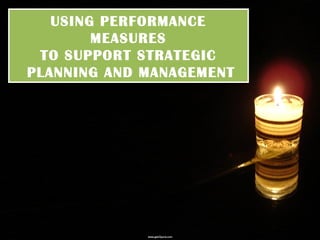 USING PERFORMANCE
MEASURES
TO SUPPORT STRATEGIC
PLANNING AND MANAGEMENT

 