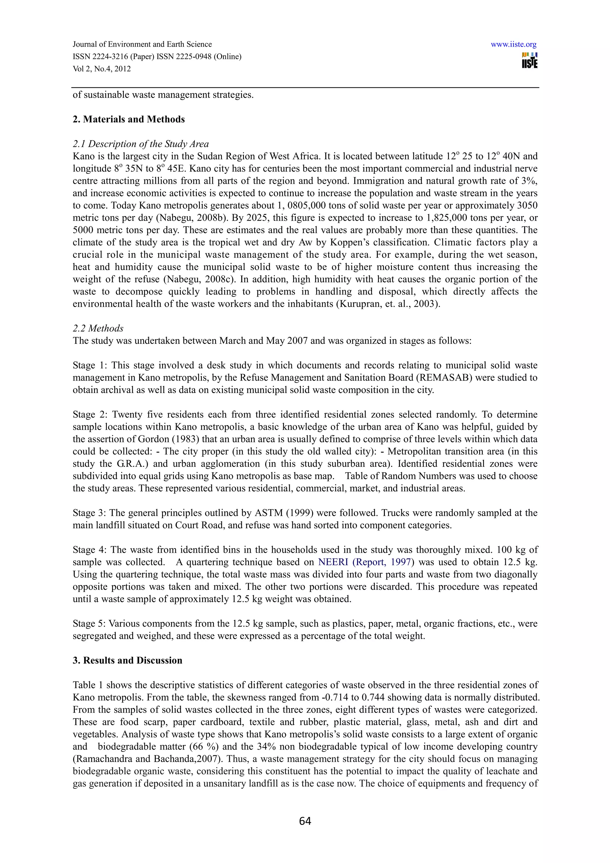 Journal of Environment and Earth Science                                                               www.iiste.org
ISSN 2224-3216 (Paper) ISSN 2225-0948 (Online)
Vol 2, No.4, 2012


of sustainable waste management strategies.

2. Materials and Methods

2.1 Description of the Study Area
Kano is the largest city in the Sudan Region of West Africa. It is located between latitude 12o 25 to 12o 40N and
longitude 8o 35N to 8o 45E. Kano city has for centuries been the most important commercial and industrial nerve
centre attracting millions from all parts of the region and beyond. Immigration and natural growth rate of 3%,
and increase economic activities is expected to continue to increase the population and waste stream in the years
to come. Today Kano metropolis generates about 1, 0805,000 tons of solid waste per year or approximately 3050
metric tons per day (Nabegu, 2008b). By 2025, this figure is expected to increase to 1,825,000 tons per year, or
5000 metric tons per day. These are estimates and the real values are probably more than these quantities. The
climate of the study area is the tropical wet and dry Aw by Koppen’s classification. Climatic factors play a
crucial role in the municipal waste management of the study area. For example, during the wet season,
heat and humidity cause the municipal solid waste to be of higher moisture content thus increasing the
weight of the refuse (Nabegu, 2008c). In addition, high humidity with heat causes the organic portion of the
waste to decompose quickly leading to problems in handling and disposal, which directly affects the
environmental health of the waste workers and the inhabitants (Kurupran, et. al., 2003).

2.2 Methods
The study was undertaken between March and May 2007 and was organized in stages as follows:

Stage 1: This stage involved a desk study in which documents and records relating to municipal solid waste
management in Kano metropolis, by the Refuse Management and Sanitation Board (REMASAB) were studied to
obtain archival as well as data on existing municipal solid waste composition in the city.

Stage 2: Twenty five residents each from three identified residential zones selected randomly. To determine
sample locations within Kano metropolis, a basic knowledge of the urban area of Kano was helpful, guided by
the assertion of Gordon (1983) that an urban area is usually defined to comprise of three levels within which data
could be collected: - The city proper (in this study the old walled city): - Metropolitan transition area (in this
study the G.R.A.) and urban agglomeration (in this study suburban area). Identified residential zones were
subdivided into equal grids using Kano metropolis as base map. Table of Random Numbers was used to choose
the study areas. These represented various residential, commercial, market, and industrial areas.

Stage 3: The general principles outlined by ASTM (1999) were followed. Trucks were randomly sampled at the
main landfill situated on Court Road, and refuse was hand sorted into component categories.

Stage 4: The waste from identified bins in the households used in the study was thoroughly mixed. 100 kg of
sample was collected. A quartering technique based on NEERI (Report, 1997) was used to obtain 12.5 kg.
Using the quartering technique, the total waste mass was divided into four parts and waste from two diagonally
opposite portions was taken and mixed. The other two portions were discarded. This procedure was repeated
until a waste sample of approximately 12.5 kg weight was obtained.

Stage 5: Various components from the 12.5 kg sample, such as plastics, paper, metal, organic fractions, etc., were
segregated and weighed, and these were expressed as a percentage of the total weight.

3. Results and Discussion

Table 1 shows the descriptive statistics of different categories of waste observed in the three residential zones of
Kano metropolis. From the table, the skewness ranged from -0.714 to 0.744 showing data is normally distributed.
From the samples of solid wastes collected in the three zones, eight different types of wastes were categorized.
These are food scarp, paper cardboard, textile and rubber, plastic material, glass, metal, ash and dirt and
vegetables. Analysis of waste type shows that Kano metropolis’s solid waste consists to a large extent of organic
and biodegradable matter (66 %) and the 34% non biodegradable typical of low income developing country
(Ramachandra and Bachanda,2007). Thus, a waste management strategy for the city should focus on managing
biodegradable organic waste, considering this constituent has the potential to impact the quality of leachate and
gas generation if deposited in a unsanitary landfill as is the case now. The choice of equipments and frequency of


                                                        64
 