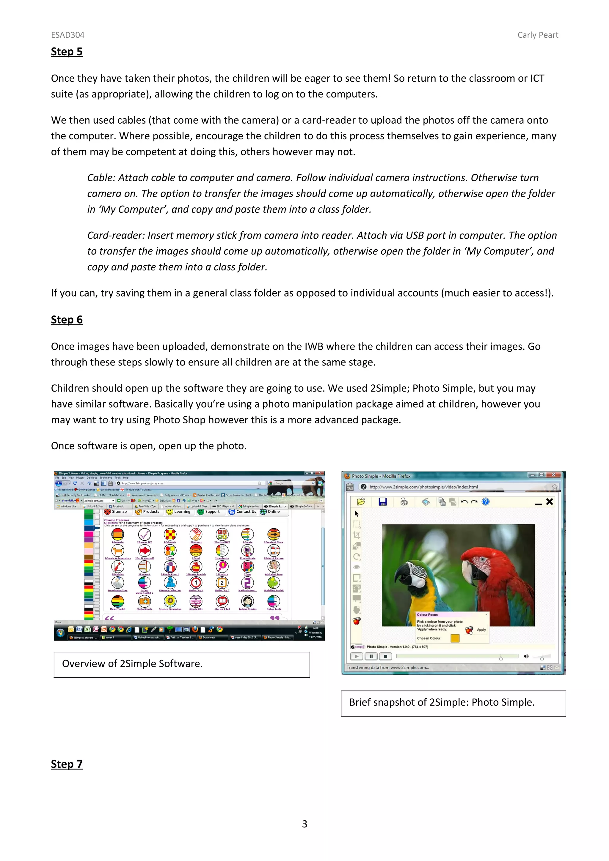 ESAD304                                                                                                 Carly Peart
Step 5

Once they have taken their photos, the children will be eager to see them! So return to the classroom or ICT
suite (as appropriate), allowing the children to log on to the computers.

We then used cables (that come with the camera) or a card-reader to upload the photos off the camera onto
the computer. Where possible, encourage the children to do this process themselves to gain experience, many
of them may be competent at doing this, others however may not.

          Cable: Attach cable to computer and camera. Follow individual camera instructions. Otherwise turn
          camera on. The option to transfer the images should come up automatically, otherwise open the folder
          in ‘My Computer’, and copy and paste them into a class folder.

          Card-reader: Insert memory stick from camera into reader. Attach via USB port in computer. The option
          to transfer the images should come up automatically, otherwise open the folder in ‘My Computer’, and
          copy and paste them into a class folder.

If you can, try saving them in a general class folder as opposed to individual accounts (much easier to access!).

Step 6

Once images have been uploaded, demonstrate on the IWB where the children can access their images. Go
through these steps slowly to ensure all children are at the same stage.

Children should open up the software they are going to use. We used 2Simple; Photo Simple, but you may
have similar software. Basically you’re using a photo manipulation package aimed at children, however you
may want to try using Photo Shop however this is a more advanced package.

Once software is open, open up the photo.




  Overview of 2Simple Software.


                                                                  Brief snapshot of 2Simple: Photo Simple.




Step 7



                                                        3
 