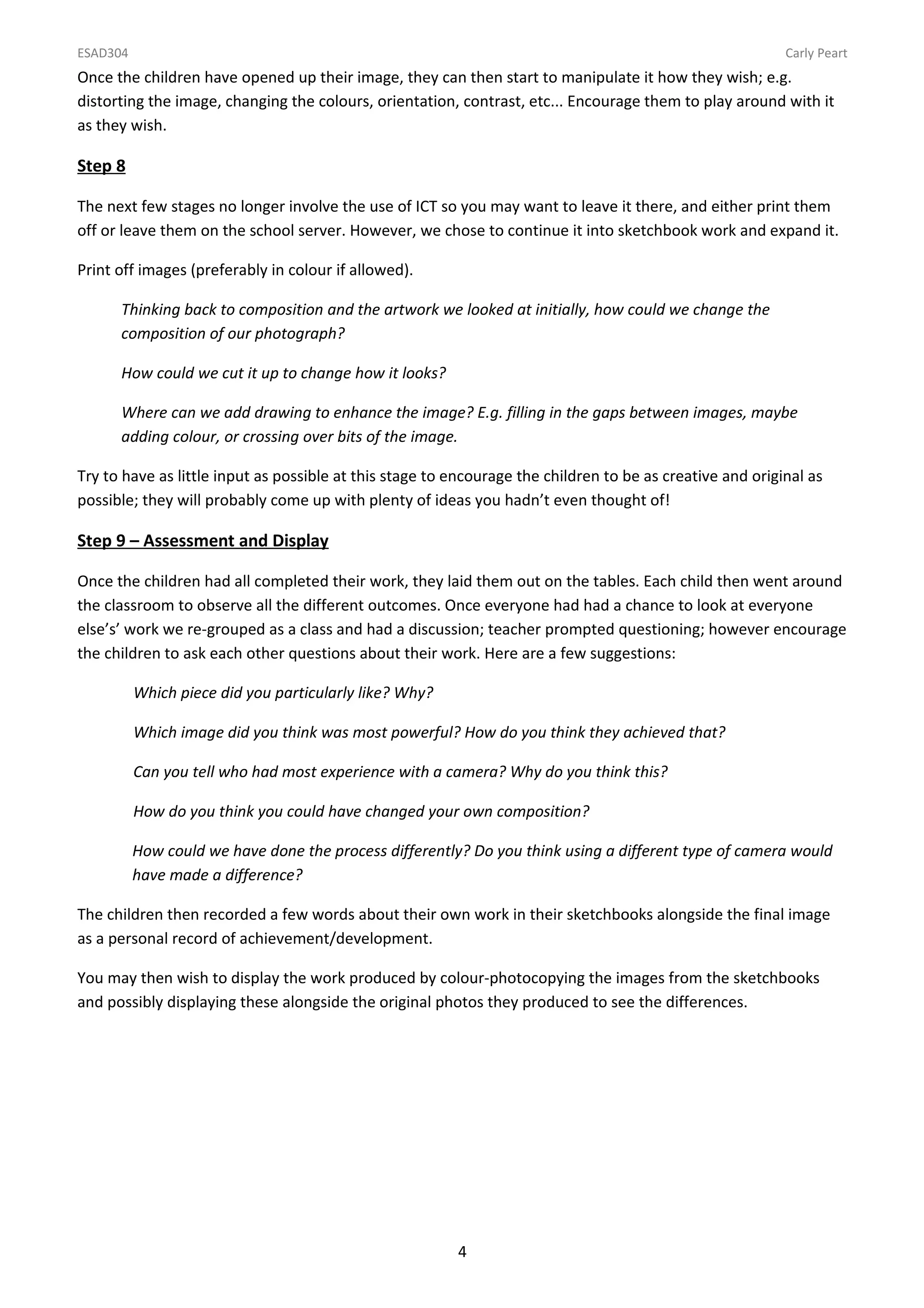 ESAD304                                                                                                    Carly Peart
Once the children have opened up their image, they can then start to manipulate it how they wish; e.g.
distorting the image, changing the colours, orientation, contrast, etc... Encourage them to play around with it
as they wish.

Step 8

The next few stages no longer involve the use of ICT so you may want to leave it there, and either print them
off or leave them on the school server. However, we chose to continue it into sketchbook work and expand it.

Print off images (preferably in colour if allowed).

      Thinking back to composition and the artwork we looked at initially, how could we change the
      composition of our photograph?

      How could we cut it up to change how it looks?

      Where can we add drawing to enhance the image? E.g. filling in the gaps between images, maybe
      adding colour, or crossing over bits of the image.

Try to have as little input as possible at this stage to encourage the children to be as creative and original as
possible; they will probably come up with plenty of ideas you hadn’t even thought of!

Step 9 – Assessment and Display

Once the children had all completed their work, they laid them out on the tables. Each child then went around
the classroom to observe all the different outcomes. Once everyone had had a chance to look at everyone
else’s’ work we re-grouped as a class and had a discussion; teacher prompted questioning; however encourage
the children to ask each other questions about their work. Here are a few suggestions:

          Which piece did you particularly like? Why?

          Which image did you think was most powerful? How do you think they achieved that?

          Can you tell who had most experience with a camera? Why do you think this?

          How do you think you could have changed your own composition?

          How could we have done the process differently? Do you think using a different type of camera would
          have made a difference?

The children then recorded a few words about their own work in their sketchbooks alongside the final image
as a personal record of achievement/development.

You may then wish to display the work produced by colour-photocopying the images from the sketchbooks
and possibly displaying these alongside the original photos they produced to see the differences.




                                                         4
 