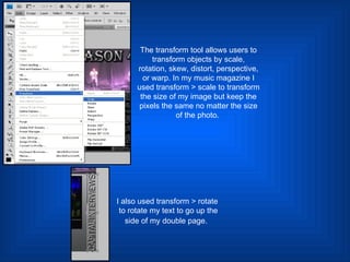 The transform tool allows users to transform objects by scale, rotation, skew, distort, perspective, or warp. In my music magazine I used transform > scale to transform the size of my image but keep the pixels the same no matter the size of the photo.  I also used transform > rotate to rotate my text to go up the side of my double page.   