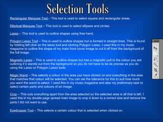 Selection Tools Rectangular Marquee Tool  – This tool is used to select square and rectangular areas.  Elliptical Marquee Tool  – This tool is used to select ellipses and circles.  Lasso  – This tool is used to outline shapes using free hand.  Polygon Lasso Tool  – This is used to outline shapes but is formed in straight lines. This is found by holding left click on the lasso tool and clicking Polygon Lasso. I used this in my music magazine to outline the shape of my main front cover image to cut it off from the background of the full image.  Magnetic Lasso  – This is used to outline shapes but has a magnetic pull to the colour you are outlining if it stands out from the background so you do not have to be as precise as you do using the Lasso or Polygon Lasso tools.  Magic Wand  – This selects a colour in the area you have clicked on and everything in the area that matches that colour will be selected. You can set the tolerance for this to suit how much you want the wand to select. I used this in my music magazine and also my preliminary task to select certain parts and colours of an image. Crop  – This cuts everything apart from the area selected so the selected area is all that is left. I used this in my double page spread main image to crop it down to a correct size and remove the parts I did not want to use.   Eyedropper Tool  – This selects a certain colour that is selected when clicked on.  