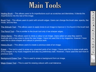 Main Tools Healing Brush  – This allows users to fix imperfections such as scratches and blemishes. It blends the imperfections into the rest of the image.  Brush Tool  – This allows users to paint with smooth edges. Users can change the brush size, opacity, the mode, and the flow.  The Airbrush Tool  – This allows users to apply tones to an image to improve it. It is found in the brush tool.  The Pencil Tool  – This is similar to the brush tool only it has sharper edges. Clone Stamp  – This allows users to clone a colour or an image. Users select an area they want to duplicate and a new area to clone the new image. I have not used this in my magazine, however I have used this to clone shapes and colours in previous work.  History Brush  – This allows users to create a previous state of an image.  Eraser  – This tool is used to erase any unwanted parts of an image. I have used this to erase small parts of my images in my music magazine and also my preliminary task. However, I have used this tool more in previous work.  Background Eraser Tool  – This is used to erase a background form an image. Magic Eraser Tool  – This is used for erasing colours with a set tolerance.   