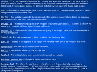Gradient Tool  – This tool allows users to fill with a colour with a gradient so the colour either fades out or fades into another colour. I used this in both my music magazine and also my preliminary task to set the background of various pages such as my contents and also my front cover and double page spread.  Paint Bucket Tool  – This tool allows users to fill an area with a colour. I have previously used this to create backgrounds for my Photoshop work.  Blur Tool  – This tool allows users to blur certain parts of an image or colour that are clicked on. Users can set the tolerance to how much blur is put on the image.  Smudge Tool  – This tool smudges parts of an image or colours that users click on. I used this to smooth the edges of my images that I have used the lasso tool to edit.  Sharpen Tool  – This tool allows users to sharpen the quality of an image. I have used this on the cover of my music magazine. Dodge Tool  – This tool allows users to lighten pixels as they paint over them.  Burn Tool  – This tool is the opposite to the dodge tool. It makes pixels darker as you paint over them.  Sponge Tool  – This tool adjusts the saturation of colours.   Pen Tool  – The pen tool allows the user to draw lines. Text Tool  – The text tool allows users to write text horizontally or vertically Path/Direct selection tool  – This selects and moves different paths. Rectangle Tool  – This allows the user to draw rectangles, rounded rectangles, ellipses, polygons, straight lines and custom shapes. I often use this tool and have used it in my preliminary task and also my music magazine to create title blocks to emphasise my mast heads and I also use them to create a background for my photos.  