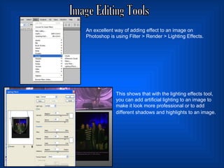 Image Editing Tools An excellent way of adding effect to an image on Photoshop is using Filter > Render > Lighting Effects.  This shows that with the lighting effects tool, you can add artificial lighting to an image to make it look more professional or to add different shadows and highlights to an image.   