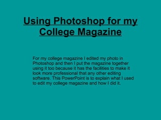 Using Photoshop for my College Magazine For my college magazine I edited my photo in Photoshop and then I put the magazine together using it too because it has the facilities to make it look more professional that any other editing software. This PowerPoint is to explain what I used to edit my college magazine and how I did it. 