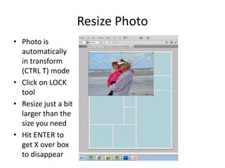 Resize Photo
• Photo is
automatically
in transform
(CTRL T) mode
• Click on LOCK
tool
• Resize just a bit
larger than the
size you need
• Hit ENTER to
get X over box
to disappear
 