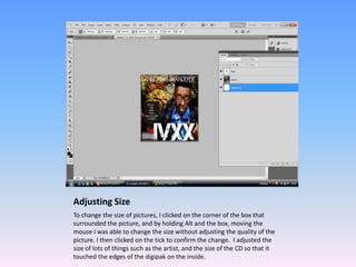 Adjusting Size
To change the size of pictures, I clicked on the corner of the box that
surrounded the picture, and by holding Alt and the box, moving the
mouse I was able to change the size without adjusting the quality of the
picture. I then clicked on the tick to confirm the change. I adjusted the
size of lots of things such as the artist, and the size of the CD so that it
touched the edges of the digipak on the inside.
 