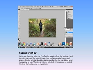 Cutting artist out
I selected the artist using the Pen Tool by pressing P on the keyboard and
then drew around the artist, the pen tool had a magnetic feature so it
attached to the artist and not the background unlike the wand tool which
I was going to use. After the artist was selected, I then copied an pasted
him into the background of my digipak.
 