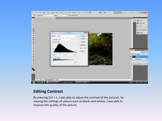 Editing Contrast
By pressing Ctrl + L, I was able to adjust the contrast of the pictures, by
moving the settings of colours such as blacks and whites, I was able to
improve the quality of the picture.
 