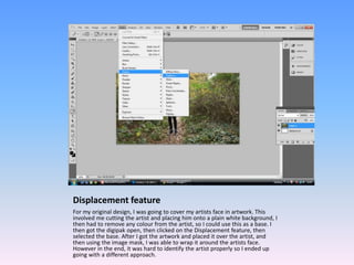 Displacement feature
For my original design, I was going to cover my artists face in artwork. This
involved me cutting the artist and placing him onto a plain white background, I
then had to remove any colour from the artist, so I could use this as a base. I
then got the digipak open, then clicked on the Displacement feature, then
selected the base. After I got the artwork and placed it over the artist, and
then using the image mask, I was able to wrap it around the artists face.
However in the end, it was hard to identify the artist properly so I ended up
going with a different approach.
 