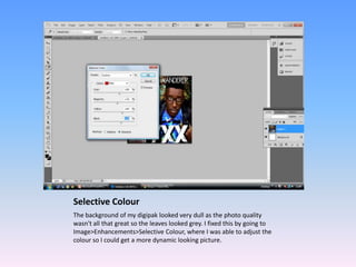 Selective Colour
The background of my digipak looked very dull as the photo quality
wasn't all that great so the leaves looked grey. I fixed this by going to
Image>Enhancements>Selective Colour, where I was able to adjust the
colour so I could get a more dynamic looking picture.
 
