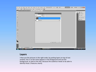 Layers
I then put the pictures in the right order, by putting layers on top of one
another, this is so the artist appears in the foreground and not the
background, as well as the text, because the audience needs to be able to
identify those 2 features clearly.
 
