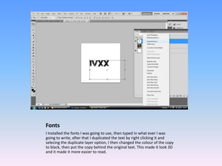 Fonts
I Installed the fonts I was going to use, then typed in what ever I was
going to write, after that I duplicated the text by right clicking it and
selecing the duplicate layer option, I then changed the colour of the copy
to black, then put the copy behind the original text. This made it look 3D
and it made it more easier to read.
 
