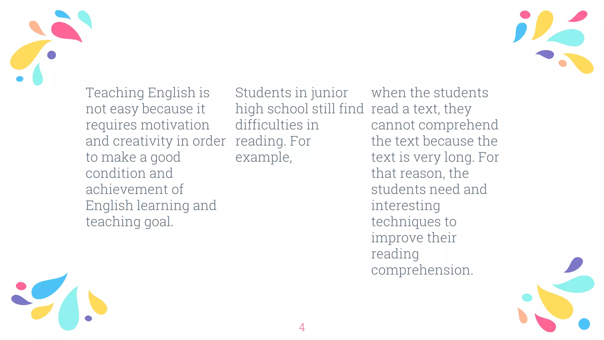 Teaching English is
not easy because it
requires motivation
and creativity in order
to make a good
condition and
achievement of
English learning and
teaching goal.
Students in junior
high school still find
difficulties in
reading. For
example,
when the students
read a text, they
cannot comprehend
the text because the
text is very long. For
that reason, the
students need and
interesting
techniques to
improve their
reading
comprehension.
4
 