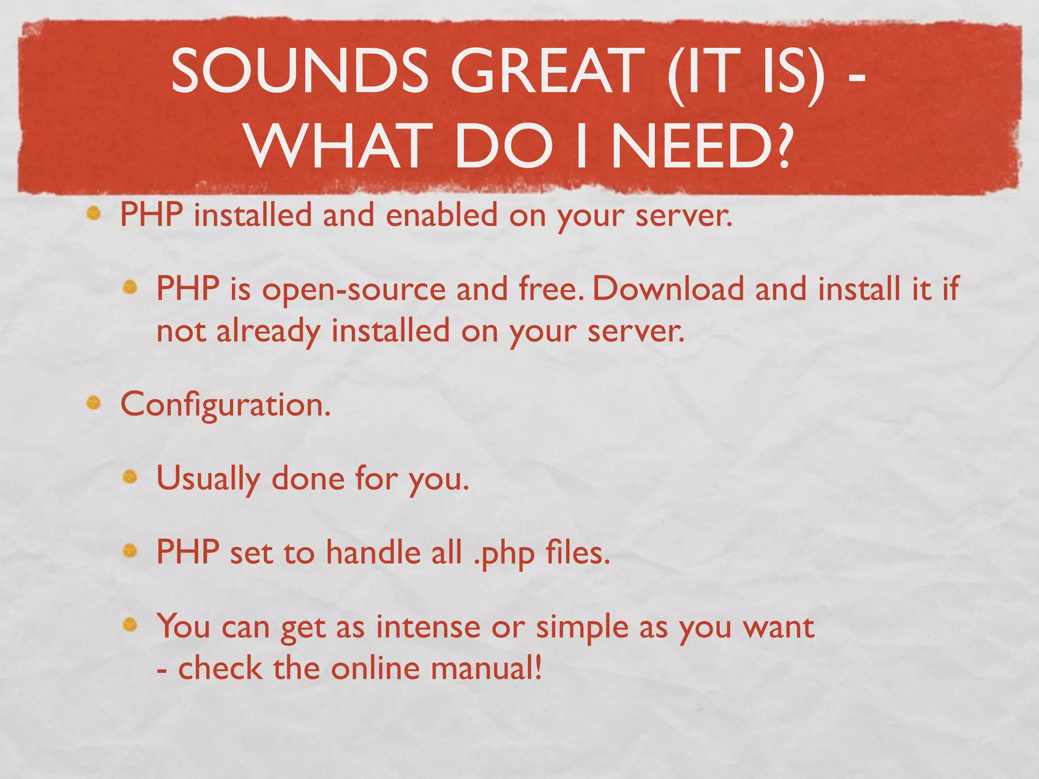 SOUNDS GREAT (IT IS) -
     WHAT DO I NEED?
PHP installed and enabled on your server.

  PHP is open-source and free. Download and install it if
  not already installed on your server.

Conﬁguration.

  Usually done for you.

  PHP set to handle all .php ﬁles.

  You can get as intense or simple as you want
  - check the online manual!
 