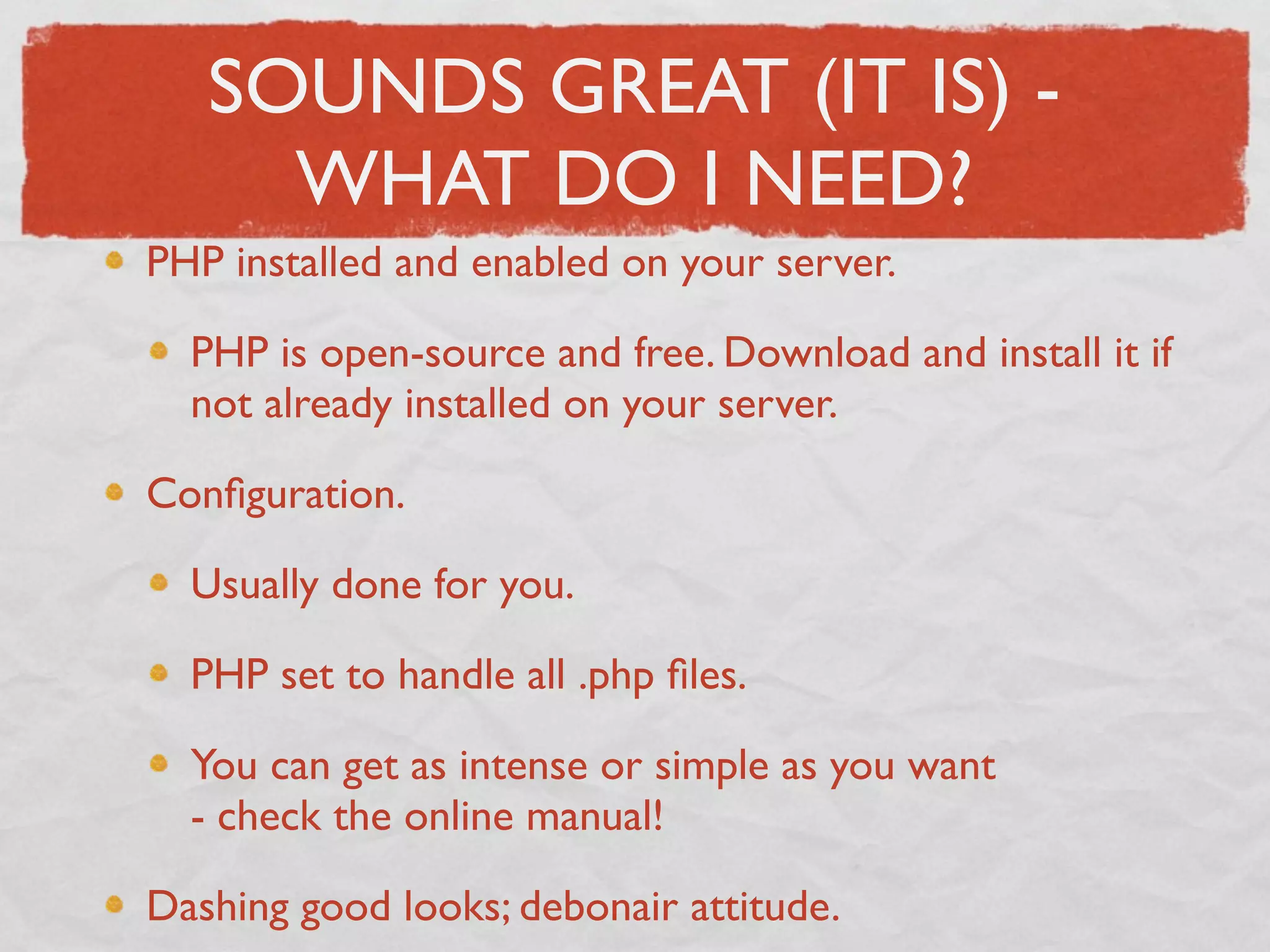 SOUNDS GREAT (IT IS) -
     WHAT DO I NEED?
PHP installed and enabled on your server.

  PHP is open-source and free. Download and install it if
  not already installed on your server.

Conﬁguration.

  Usually done for you.

  PHP set to handle all .php ﬁles.

  You can get as intense or simple as you want
  - check the online manual!

Dashing good looks; debonair attitude. 
 