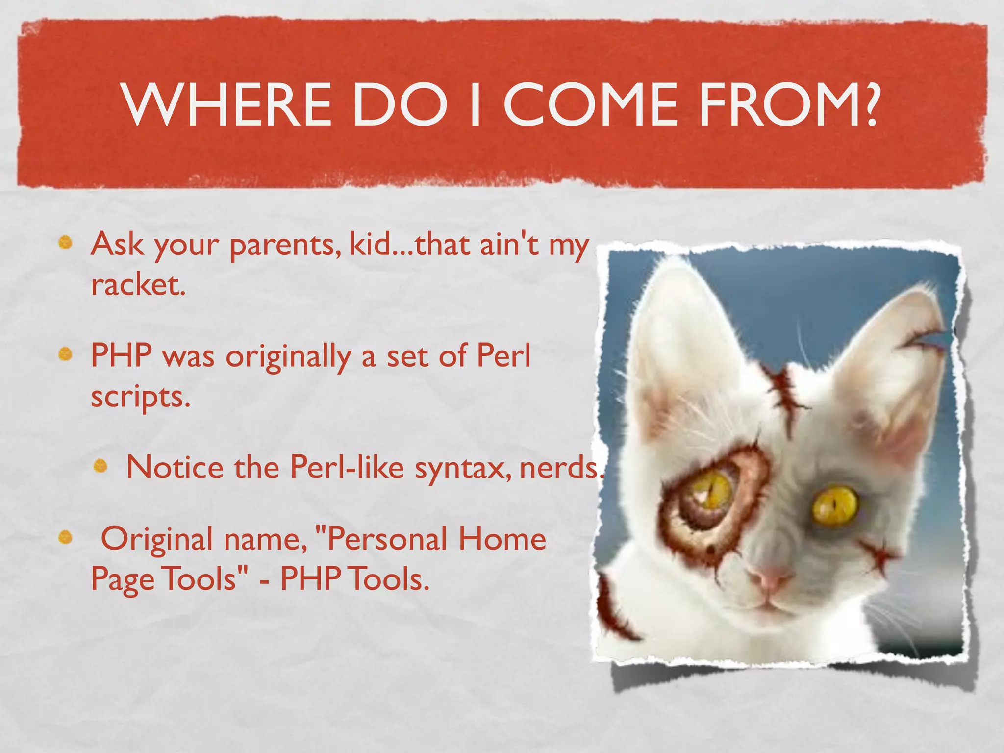 WHERE DO I COME FROM?

Ask your parents, kid...that ain't my
racket.

PHP was originally a set of Perl
scripts.

  Notice the Perl-like syntax, nerds.

 Original name, "Personal Home
Page Tools" - PHP Tools.
 