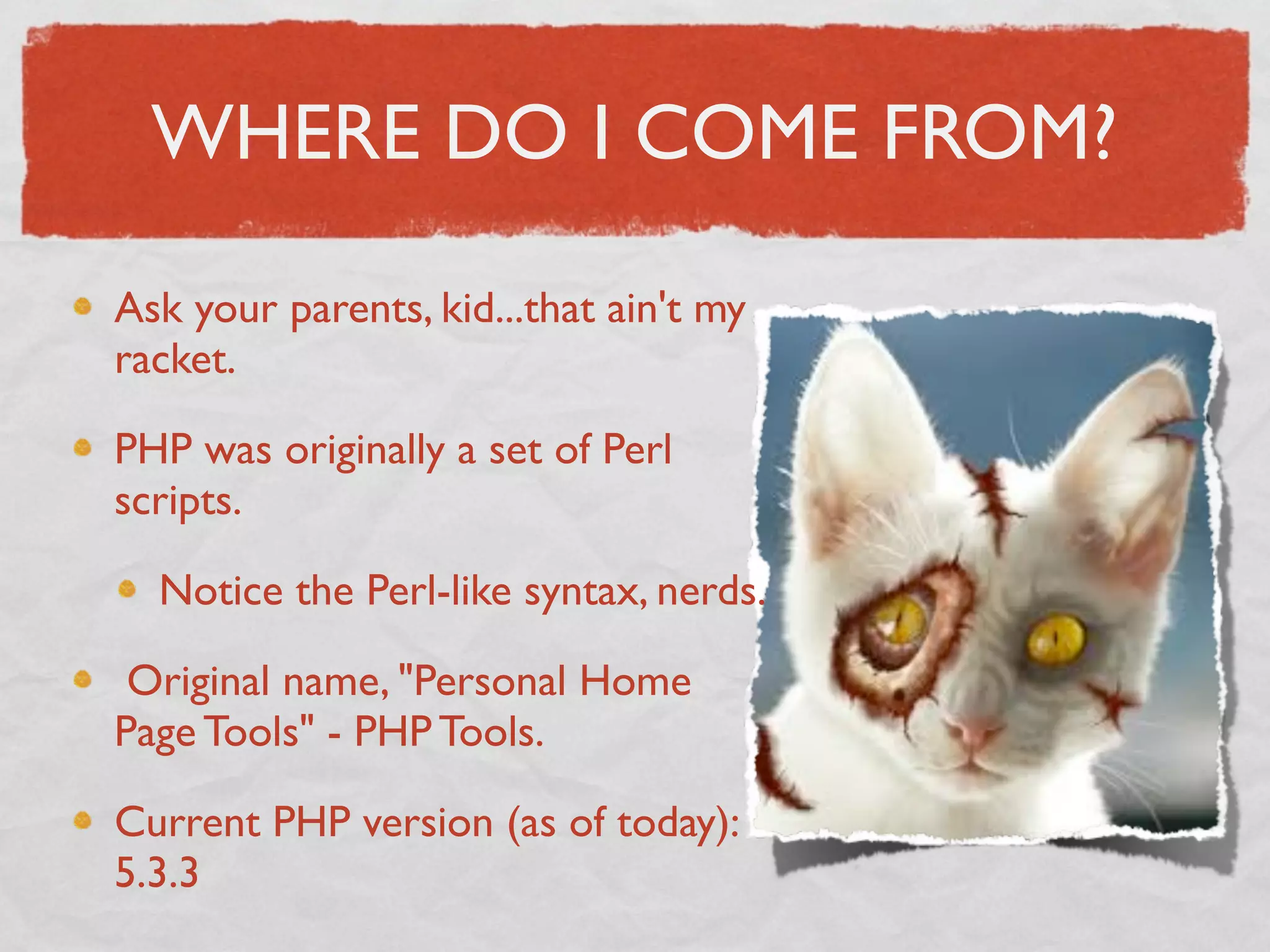 WHERE DO I COME FROM?

Ask your parents, kid...that ain't my
racket.

PHP was originally a set of Perl
scripts.

  Notice the Perl-like syntax, nerds.

 Original name, "Personal Home
Page Tools" - PHP Tools.

Current PHP version (as of today):
5.3.3
 