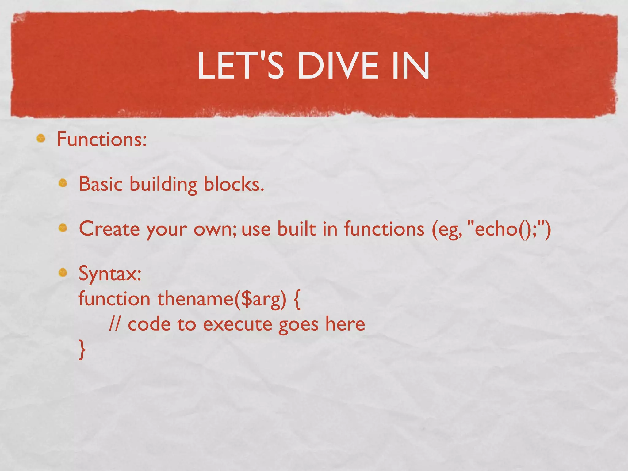 LET'S DIVE IN
Functions:

  Basic building blocks.

  Create your own; use built in functions (eg, "echo();")

  Syntax:
  function thename($arg) {
       // code to execute goes here
  }
 